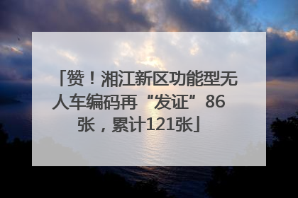 赞！湘江新区功能型无人车编码再“发证”86张，累计121张