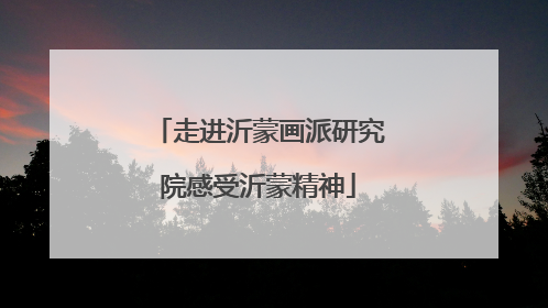 走进沂蒙画派研究院感受沂蒙精神