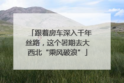 跟着房车深入千年丝路，这个暑期去大西北“乘风破浪”