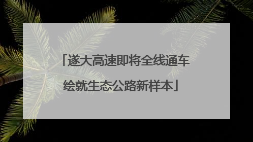 遂大高速即将全线通车 绘就生态公路新样本