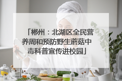 郴州：北湖区全民营养周和预防野生蘑菇中毒科普宣传进校园