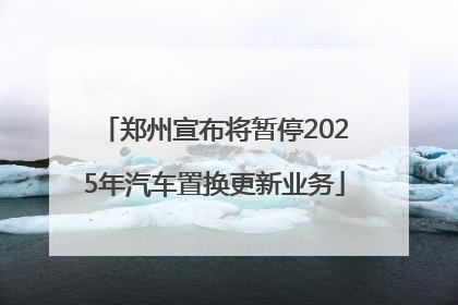 郑州宣布将暂停2025年汽车置换更新业务