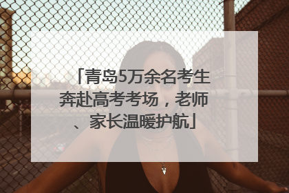 青岛5万余名考生奔赴高考考场，老师、家长温暖护航