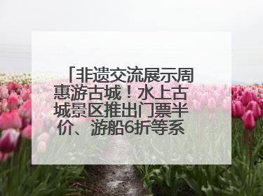非遗交流展示周惠游古城！水上古城景区推出门票半价、游船6折等系列优惠
