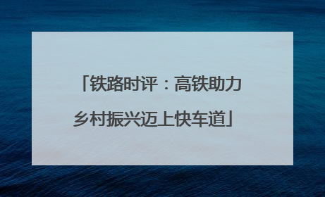 铁路时评：高铁助力乡村振兴迈上快车道