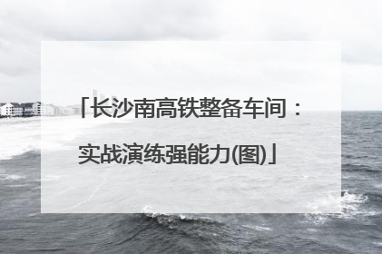 长沙南高铁整备车间：实战演练强能力(图)