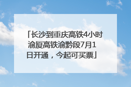 长沙到重庆高铁4小时 渝厦高铁渝黔段7月1日开通，今起可买票