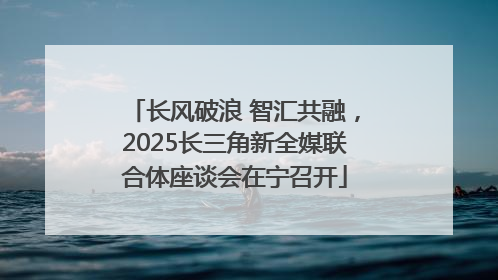 长风破浪 智汇共融，2025长三角新全媒联合体座谈会在宁召开