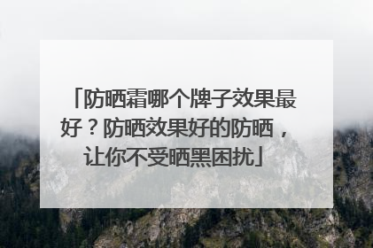 防晒霜哪个牌子效果最好？防晒效果好的防晒，让你不受晒黑困扰