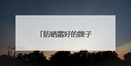 防晒霜好的牌子！盘点：十大好评如潮的防晒品牌