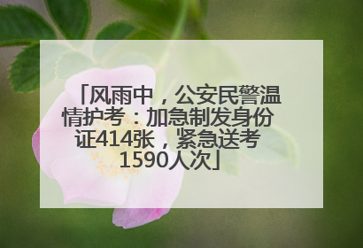 风雨中，公安民警温情护考：加急制发身份证414张，紧急送考1590人次