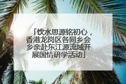 饮水思源铭初心，香港龙岗区各同乡会乡亲赴东江源流域开展国情研学活动
