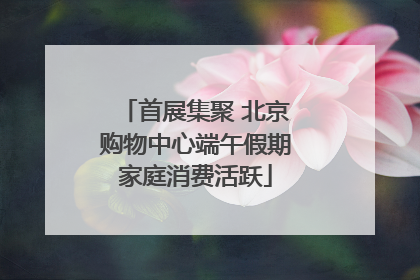 首展集聚 北京购物中心端午假期家庭消费活跃