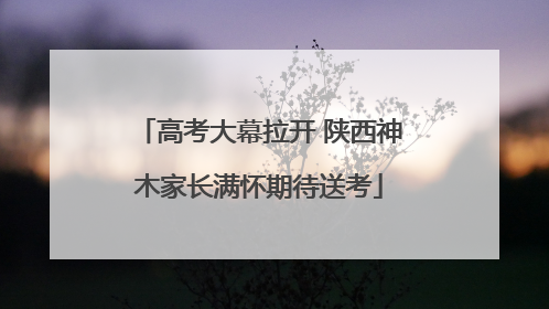 高考大幕拉开 陕西神木家长满怀期待送考