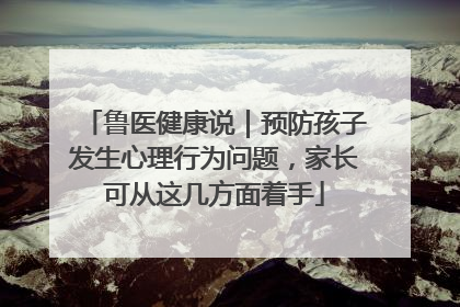 鲁医健康说｜预防孩子发生心理行为问题，家长可从这几方面着手