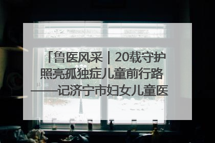 鲁医风采｜20载守护 照亮孤独症儿童前行路——记济宁市妇女儿童医院儿童康复中心主任、副主任技师赵淑珍