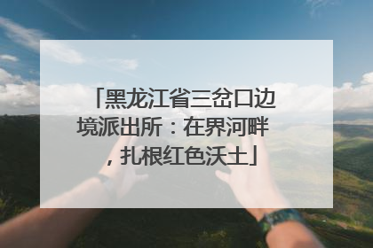 黑龙江省三岔口边境派出所：在界河畔，扎根红色沃土