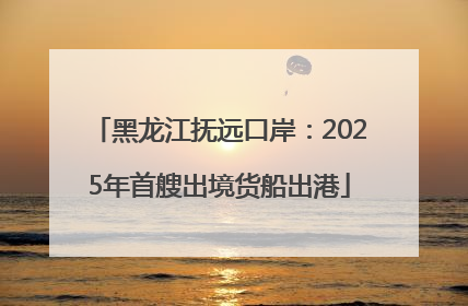 黑龙江抚远口岸：2025年首艘出境货船出港