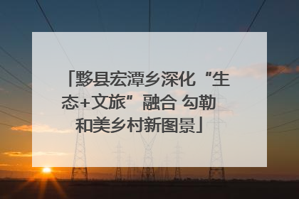 黟县宏潭乡深化“生态+文旅”融合 勾勒和美乡村新图景