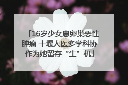 16岁少女患卵巢恶性肿瘤 十堰人医多学科协作为她留存“生”机