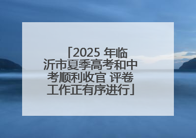 2025 年临沂市夏季高考和中考顺利收官 评卷工作正有序进行