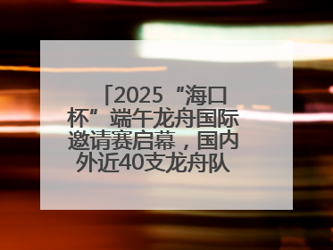 2025“海口杯”端午龙舟国际邀请赛启幕，国内外近40支龙舟队竞逐海甸溪