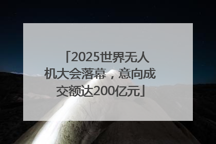 2025世界无人机大会落幕，意向成交额达200亿元