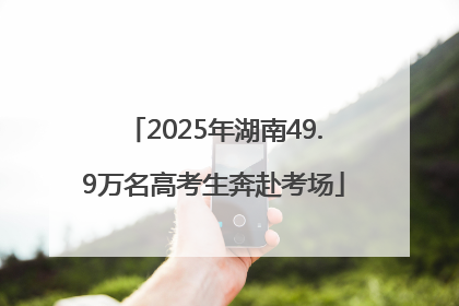 2025年湖南49.9万名高考生奔赴考场