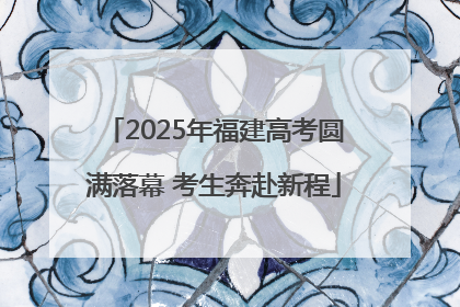 2025年福建高考圆满落幕 考生奔赴新程