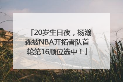 20岁生日夜，杨瀚森被NBA开拓者队首轮第16顺位选中！