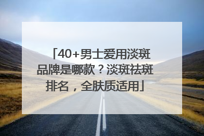 40+男士爱用淡斑品牌是哪款？淡斑祛斑排名，全肤质适用