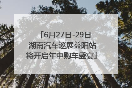 6月27日-29日 湖南汽车巡展益阳站将开启年中购车盛宴