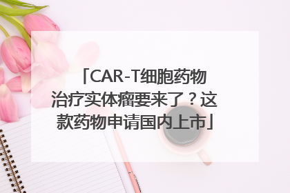 CAR-T细胞药物治疗实体瘤要来了？这款药物申请国内上市