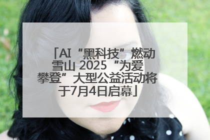 AI“黑科技”燃动雪山 2025“为爱攀登”大型公益活动将于7月4日启幕
