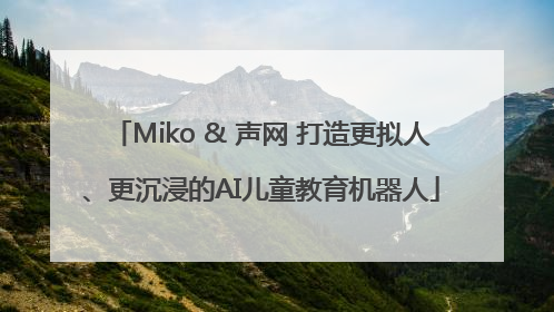 Miko & 声网 打造更拟人、更沉浸的AI儿童教育机器人